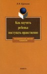 Как научить ребенка поступать нравственно Курочкина И.Н.