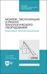 Монтаж, эксплуатация и ремонт технологического оборудования. Курсовое проектирование Юнусов Г. С., Михеев А. В., Ахмадеева М. М.